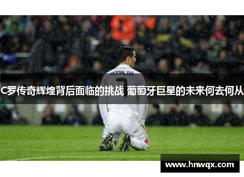 C罗传奇辉煌背后面临的挑战 葡萄牙巨星的未来何去何从