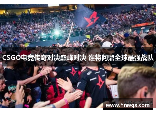 CSGO电竞传奇对决巅峰对决 谁将问鼎全球最强战队