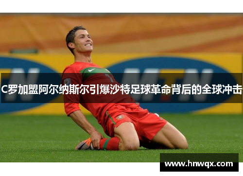 C罗加盟阿尔纳斯尔引爆沙特足球革命背后的全球冲击