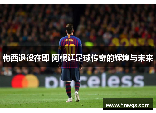梅西退役在即 阿根廷足球传奇的辉煌与未来