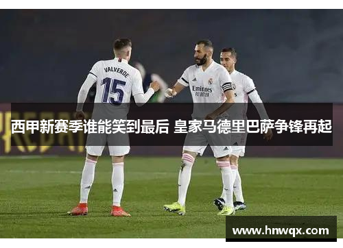 西甲新赛季谁能笑到最后 皇家马德里巴萨争锋再起