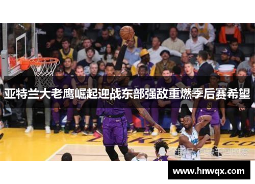 亚特兰大老鹰崛起迎战东部强敌重燃季后赛希望