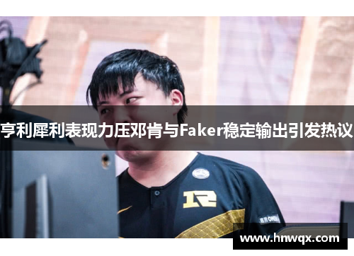 亨利犀利表现力压邓肯与Faker稳定输出引发热议
