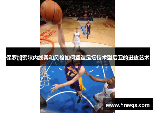 保罗加索尔内线柔和风格如何塑造足坛技术型后卫的进攻艺术