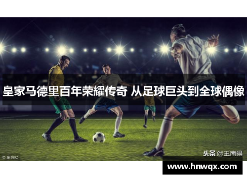 皇家马德里百年荣耀传奇 从足球巨头到全球偶像